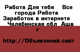 Работа Для тебя  - Все города Работа » Заработок в интернете   . Челябинская обл.,Аша г.